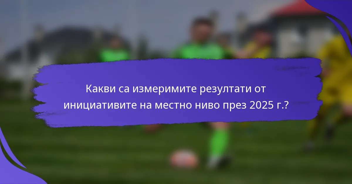 Какви са измеримите резултати от инициативите на местно ниво през 2025 г.?