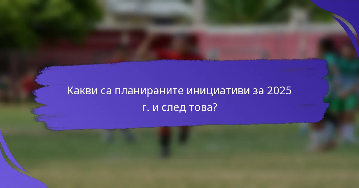 Какви са планираните инициативи за 2025 г. и след това?